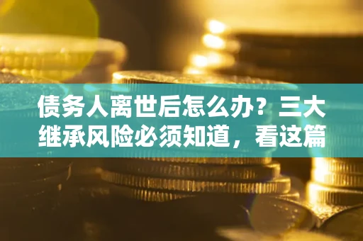 北京债务人离世后怎么办？三大继承风险必须知道，看这篇就够了