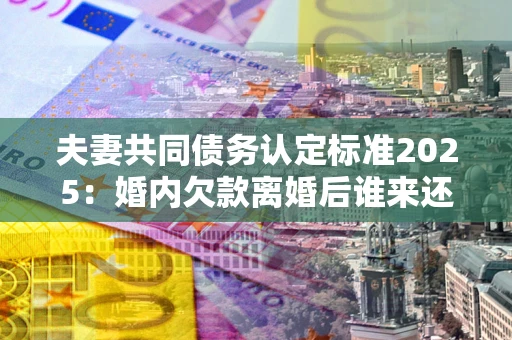 北京夫妻共同债务认定标准2025:婚内欠款离婚后谁来还? 北京夫妻共同债务认定标准2025:婚内欠款离婚后谁来还?